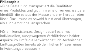 Philosophie: Gute Gestaltung transportiert die Qualitäten eines Produktes und gibt ihm eine unverwechselbare Identität, die es aus der Masse anderer heraustreten lässt. Dazu muss es sowohl funktional überzeugen, alsauch emotional ansprechen. Für ein konsistentes Design bedarf es eines individuellen, ausgewogenen Verhältnisses beider Aspekte im Umfeld aller wirtschaftlich-technischer Einflussgrößen bereits ab den frühen Phasen eines Entwicklungsprozesses.